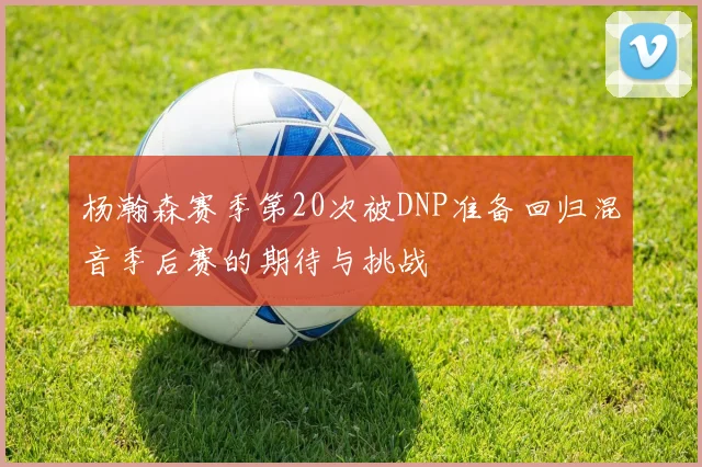 杨瀚森赛季第20次被DNP准备回归混音季后赛的期待与挑战