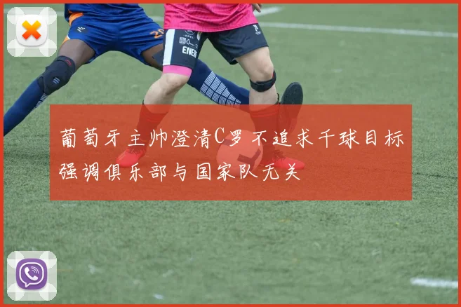 葡萄牙主帅澄清C罗不追求千球目标强调俱乐部与国家队无关