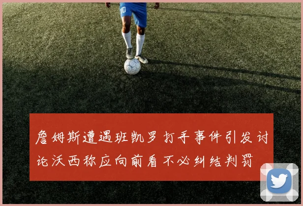 詹姆斯遭遇班凯罗打手事件引发讨论沃西称应向前看不必纠结判罚