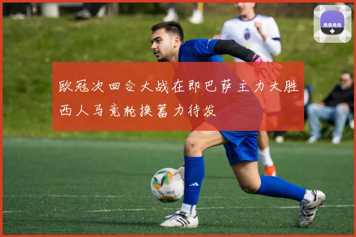 欧冠次回合大战在即巴萨主力大胜西人马竞轮换蓄力待发