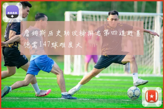 詹姆斯历史助攻榜排名第四追赶基德需147球难度大