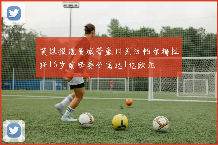 英媒报道曼城等豪门关注帕尔梅拉斯16岁前锋要价高达1亿欧元