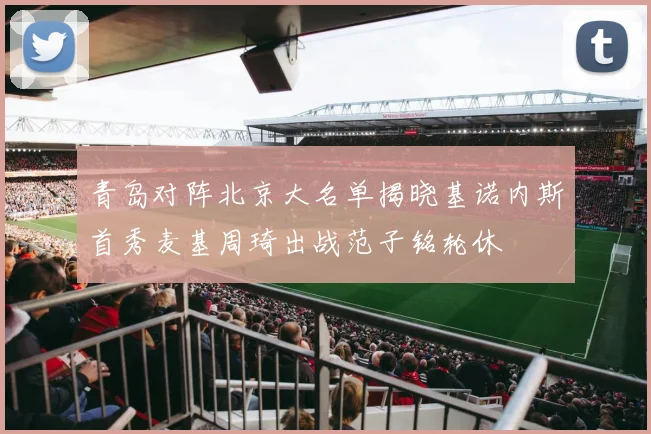 青岛对阵北京大名单揭晓基诺内斯首秀麦基周琦出战范子铭轮休