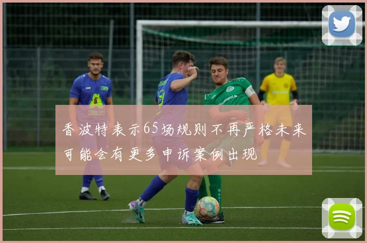 香波特表示65场规则不再严格未来可能会有更多申诉案例出现