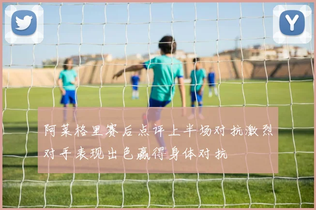 阿莱格里赛后点评上半场对抗激烈对手表现出色赢得身体对抗
