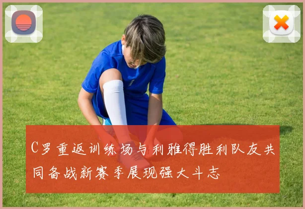C罗重返训练场与利雅得胜利队友共同备战新赛季展现强大斗志