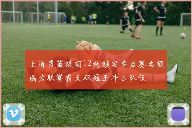 上海男篮提前12轮锁定季后赛名额成为联赛首支双冠王冲击队伍