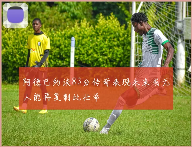 阿德巴约谈83分传奇表现未来或无人能再复制此壮举