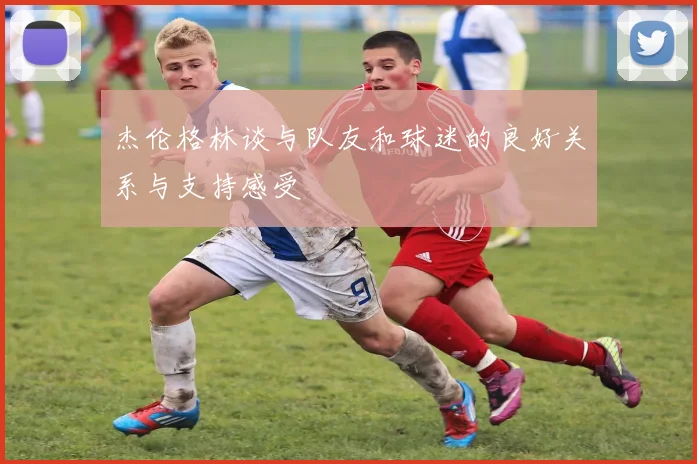 杰伦格林谈与队友和球迷的良好关系与支持感受