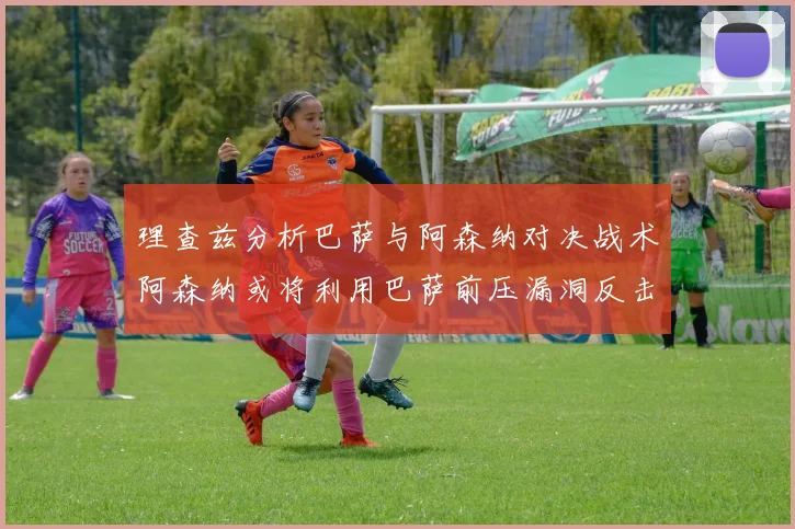 理查兹分析巴萨与阿森纳对决战术阿森纳或将利用巴萨前压漏洞反击成功