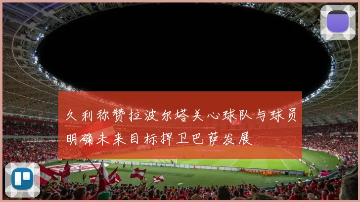 久利称赞拉波尔塔关心球队与球员明确未来目标捍卫巴萨发展