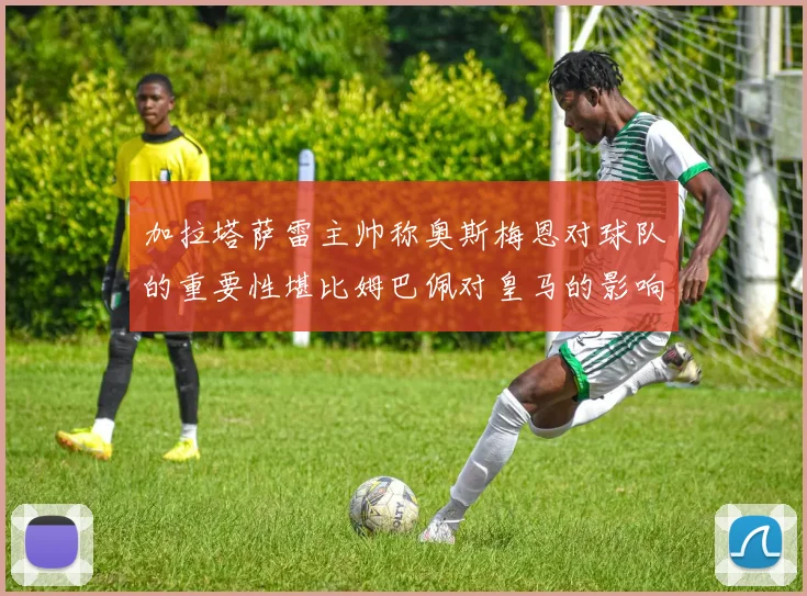 加拉塔萨雷主帅称奥斯梅恩对球队的重要性堪比姆巴佩对皇马的影响