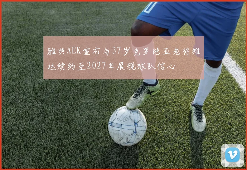 雅典AEK宣布与37岁克罗地亚老将维达续约至2027年展现球队信心