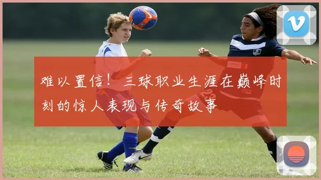 难以置信！三球职业生涯在巅峰时刻的惊人表现与传奇故事