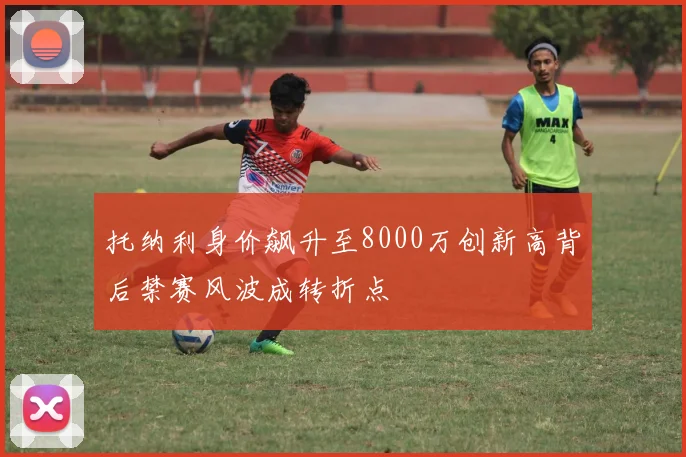 托纳利身价飙升至8000万创新高背后禁赛风波成转折点