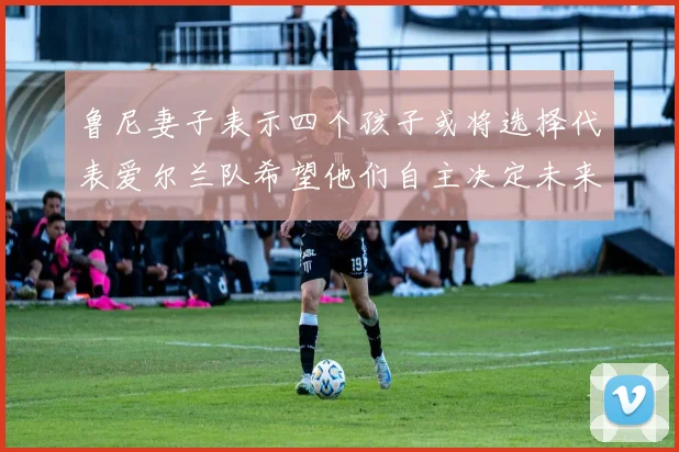 鲁尼妻子表示四个孩子或将选择代表爱尔兰队希望他们自主决定未来方向